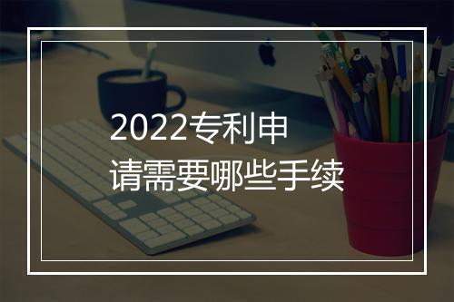 2022专利申请需要哪些手续