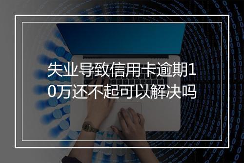 失业导致信用卡逾期10万还不起可以解决吗
