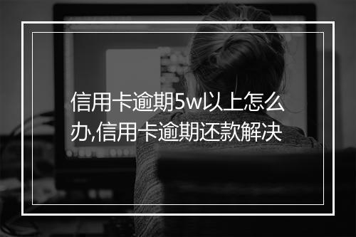 信用卡逾期5w以上怎么办,信用卡逾期还款解决