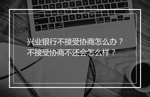 兴业银行不接受协商怎么办？不接受协商不还会怎么样？