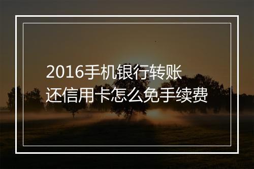 2016手机银行转账还信用卡怎么免手续费