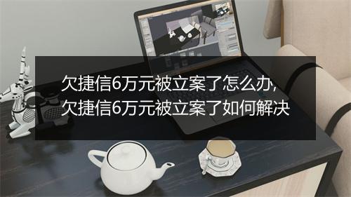 欠捷信6万元被立案了怎么办,欠捷信6万元被立案了如何解决