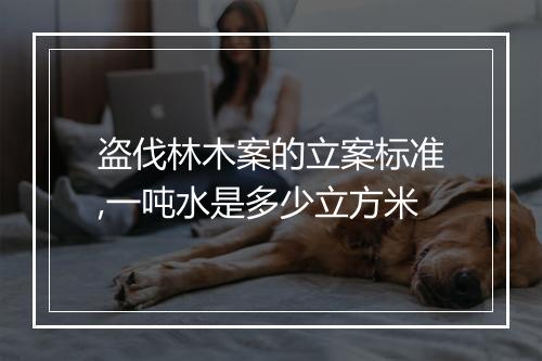 盗伐林木案的立案标准,一吨水是多少立方米