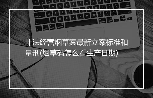 非法经营烟草案最新立案标准和量刑(烟草码怎么看生产日期)