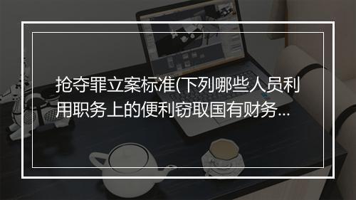 抢夺罪立案标准(下列哪些人员利用职务上的便利窃取国有财务的)