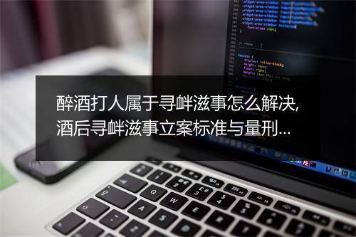 醉酒打人属于寻衅滋事怎么解决,酒后寻衅滋事立案标准与量刑标准