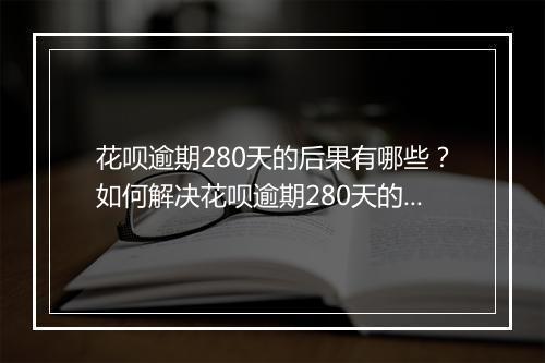 花呗逾期280天的后果有哪些？如何解决花呗逾期280天的问题？