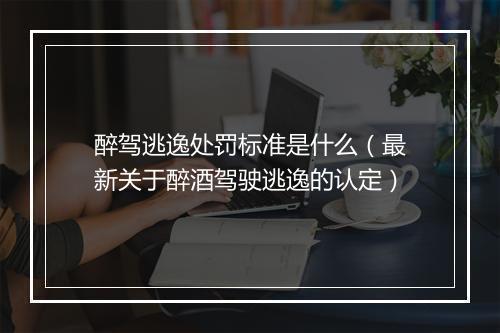 醉驾逃逸处罚标准是什么（最新关于醉酒驾驶逃逸的认定）
