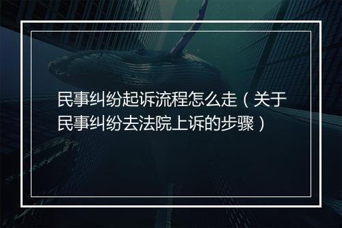 民事纠纷起诉流程怎么走（关于民事纠纷去法院上诉的步骤）
