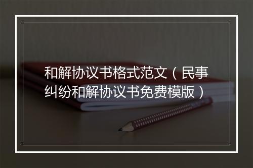 和解协议书格式范文（民事纠纷和解协议书免费模版）