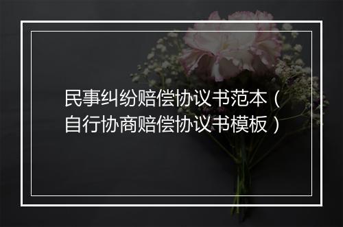 民事纠纷赔偿协议书范本（自行协商赔偿协议书模板）