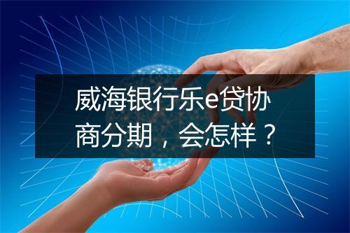 威海银行乐e贷协商分期，会怎样？