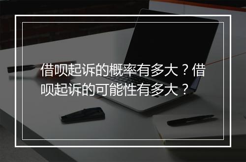借呗起诉的概率有多大？借呗起诉的可能性有多大？