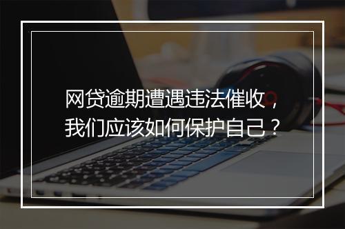 网贷逾期遭遇违法催收，我们应该如何保护自己？
