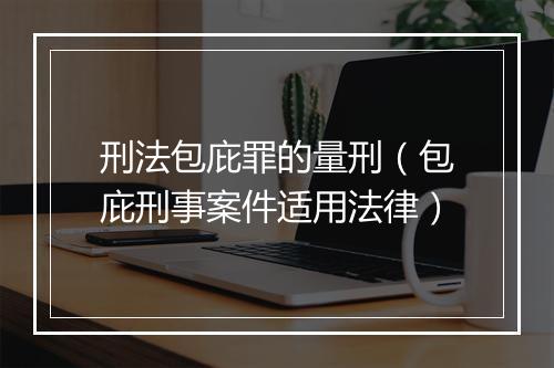 刑法包庇罪的量刑（包庇刑事案件适用法律）