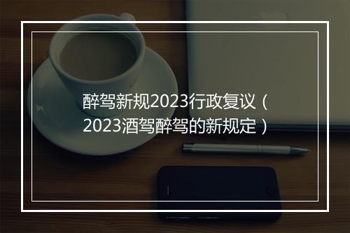 醉驾新规2023行政复议（2023酒驾醉驾的新规定）