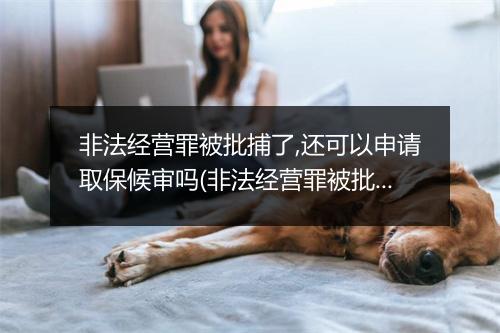 非法经营罪被批捕了,还可以申请取保候审吗(非法经营罪被批捕了，还可以申请取保候审吗)