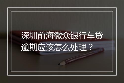 深圳前海微众银行车贷逾期应该怎么处理？