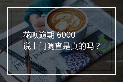 花呗逾期 6000 说上门调查是真的吗？