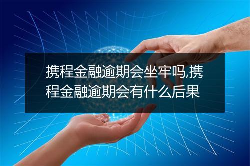 携程金融逾期会坐牢吗,携程金融逾期会有什么后果