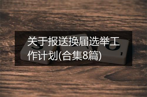 关于报送换届选举工作计划(合集8篇)