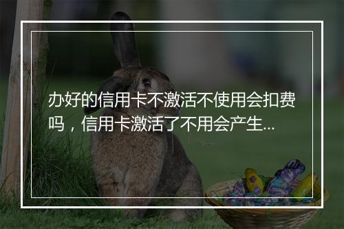办好的信用卡不激活不使用会扣费吗，信用卡激活了不用会产生年费吗