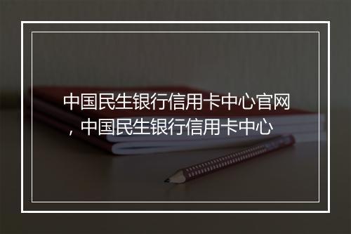 中国民生银行信用卡中心官网，中国民生银行信用卡中心