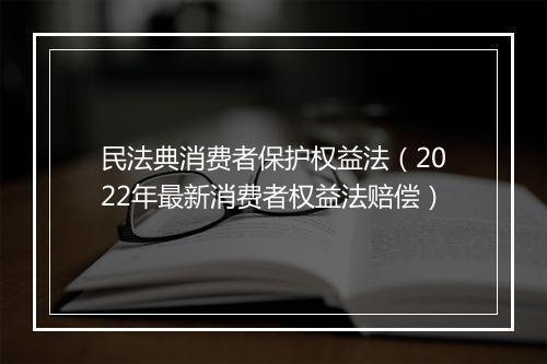 民法典消费者保护权益法（2022年最新消费者权益法赔偿）