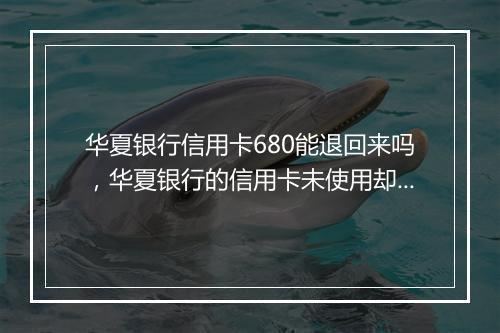 华夏银行信用卡680能退回来吗，华夏银行的信用卡未使用却收取680元年费