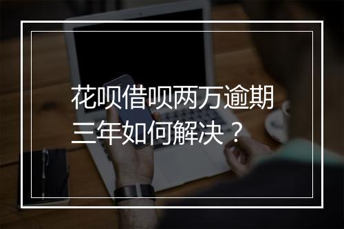 花呗借呗两万逾期三年如何解决？