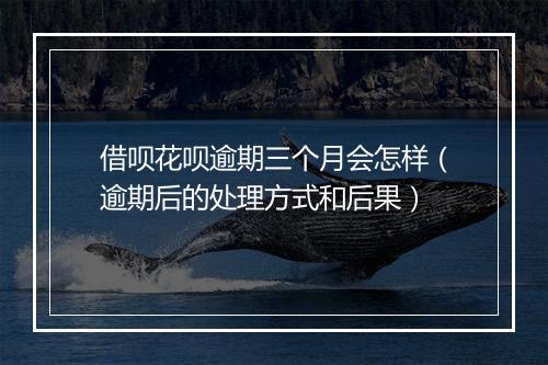 借呗花呗逾期三个月会怎样（逾期后的处理方式和后果）