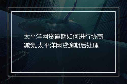 太平洋网贷逾期如何进行协商减免,太平洋网贷逾期后处理