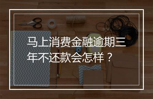 马上消费金融逾期三年不还款会怎样？