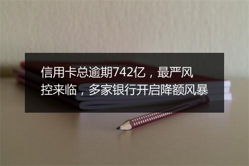 信用卡总逾期742亿，最严风控来临，多家银行开启降额风暴