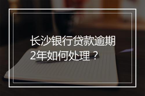 长沙银行贷款逾期2年如何处理？