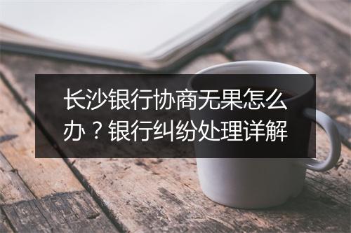 长沙银行协商无果怎么办？银行纠纷处理详解