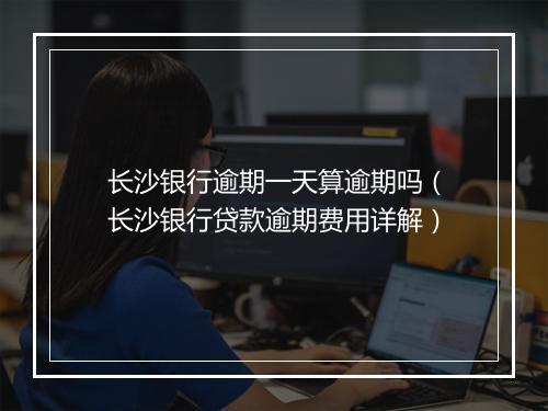 长沙银行逾期一天算逾期吗（长沙银行贷款逾期费用详解）