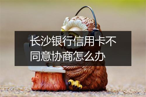 长沙银行信用卡不同意协商怎么办
