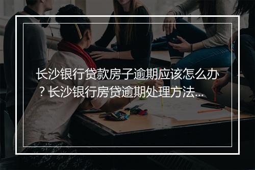 长沙银行贷款房子逾期应该怎么办？长沙银行房贷逾期处理方法详解
