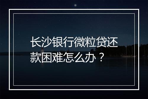 长沙银行微粒贷还款困难怎么办？