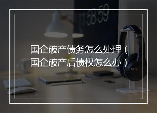 国企破产债务怎么处理（国企破产后债权怎么办）