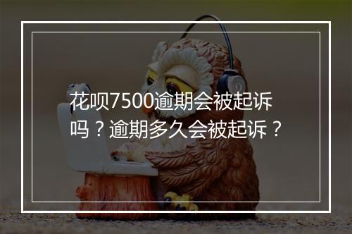 花呗7500逾期会被起诉吗？逾期多久会被起诉？