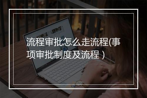 流程审批怎么走流程(事项审批制度及流程 )