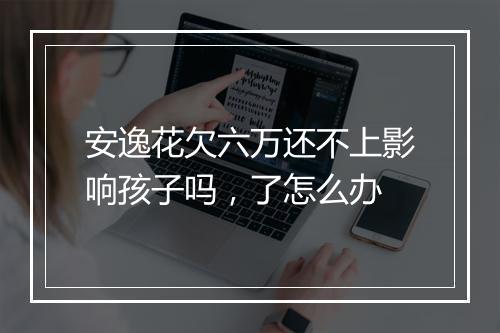安逸花欠六万还不上影响孩子吗，了怎么办