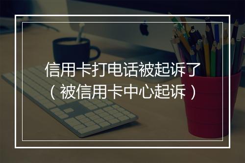 信用卡打电话被起诉了（被信用卡中心起诉）