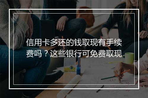 信用卡多还的钱取现有手续费吗？这些银行可免费取现