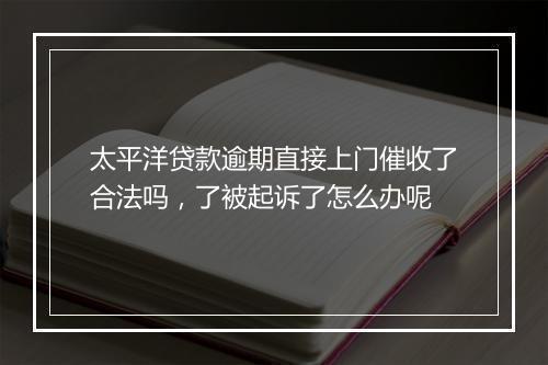 太平洋贷款逾期直接上门催收了合法吗，了被起诉了怎么办呢