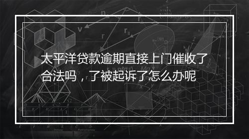 太平洋贷款逾期直接上门催收了合法吗，了被起诉了怎么办呢