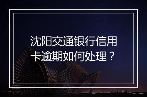 沈阳交通银行信用卡逾期如何处理？