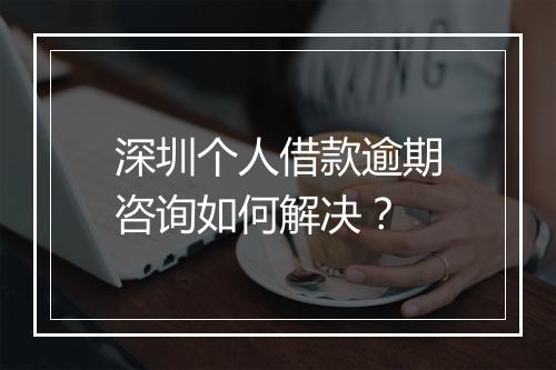 深圳个人借款逾期咨询如何解决？
